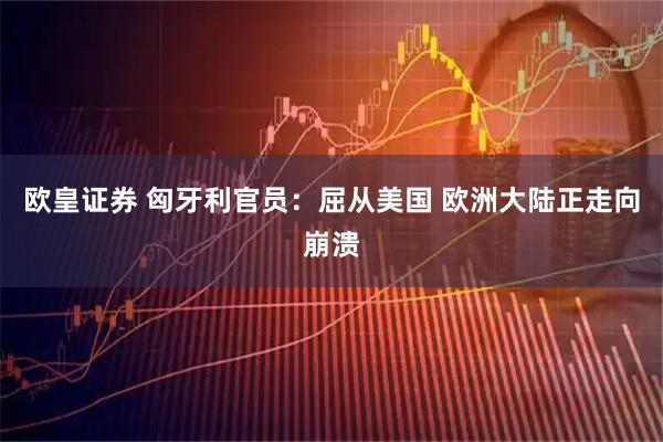 欧皇证券 匈牙利官员：屈从美国 欧洲大陆正走向崩溃