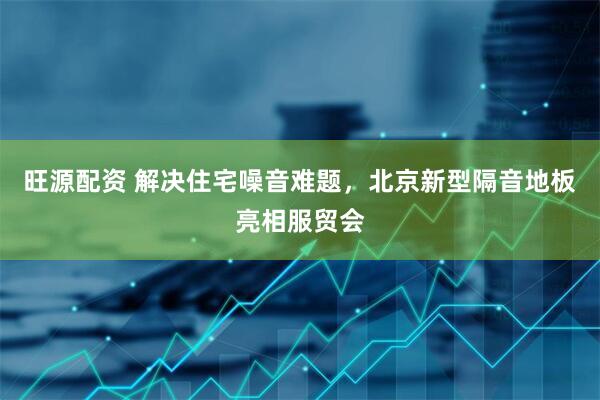 旺源配资 解决住宅噪音难题，北京新型隔音地板亮相服贸会