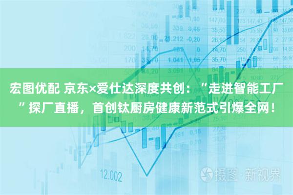 宏图优配 京东×爱仕达深度共创：“走进智能工厂”探厂直播，首创钛厨房健康新范式引爆全网！