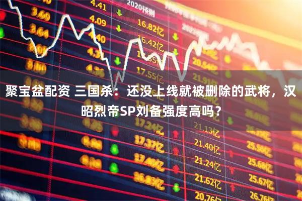 聚宝盆配资 三国杀：还没上线就被删除的武将，汉昭烈帝SP刘备强度高吗？