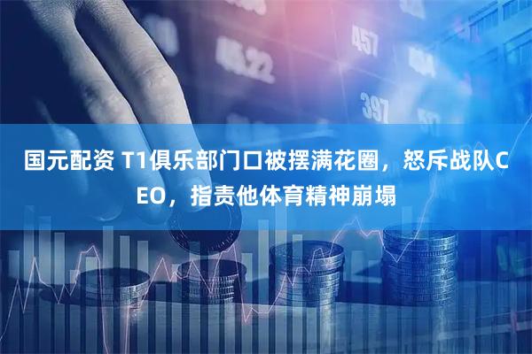 国元配资 T1俱乐部门口被摆满花圈，怒斥战队CEO，指责他体育精神崩塌