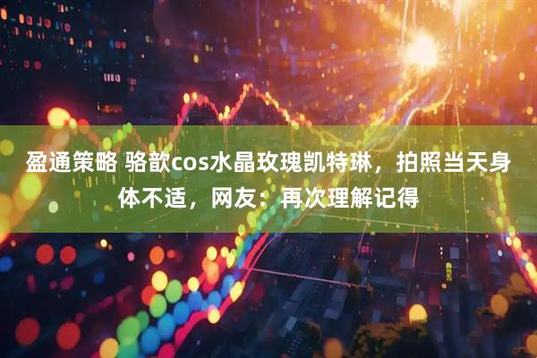 盈通策略 骆歆cos水晶玫瑰凯特琳，拍照当天身体不适，网友：再次理解记得