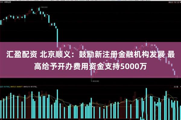 汇盈配资 北京顺义：鼓励新注册金融机构发展 最高给予开办费用资金支持5000万