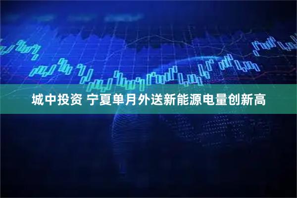 城中投资 宁夏单月外送新能源电量创新高