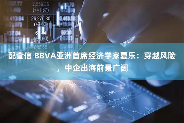 配查信 BBVA亚洲首席经济学家夏乐：穿越风险，中企出海前景广阔