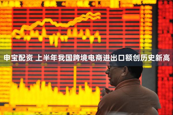 申宝配资 上半年我国跨境电商进出口额创历史新高