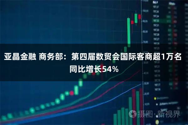 亚晶金融 商务部：第四届数贸会国际客商超1万名 同比增长54%