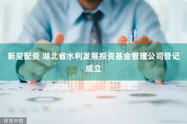 新玺配资 湖北省水利发展投资基金管理公司登记成立