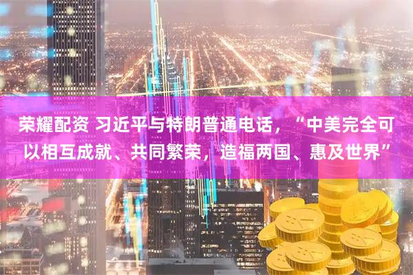 荣耀配资 习近平与特朗普通电话，“中美完全可以相互成就、共同繁荣，造福两国、惠及世界”