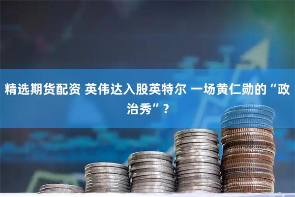 精选期货配资 英伟达入股英特尔 一场黄仁勋的“政治秀”？