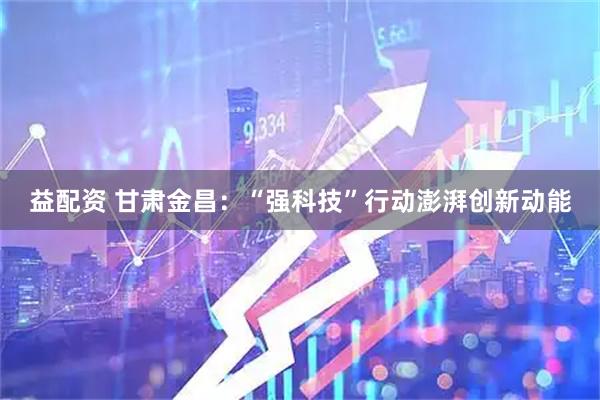 益配资 甘肃金昌：“强科技”行动澎湃创新动能