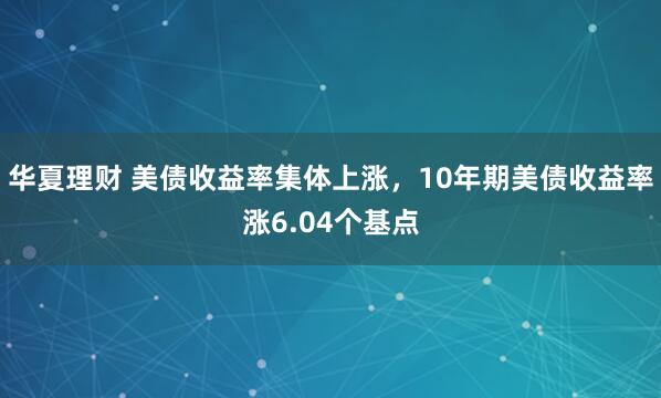 华夏理财 美债收益率集体上涨，10年期美债收益率涨6.04个基点