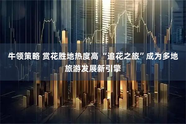 牛领策略 赏花胜地热度高 “追花之旅”成为多地旅游发展新引擎