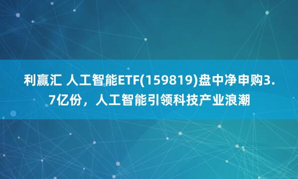 利赢汇 人工智能ETF(159819)盘中净申购3.7亿份，人工智能引领科技产业浪潮