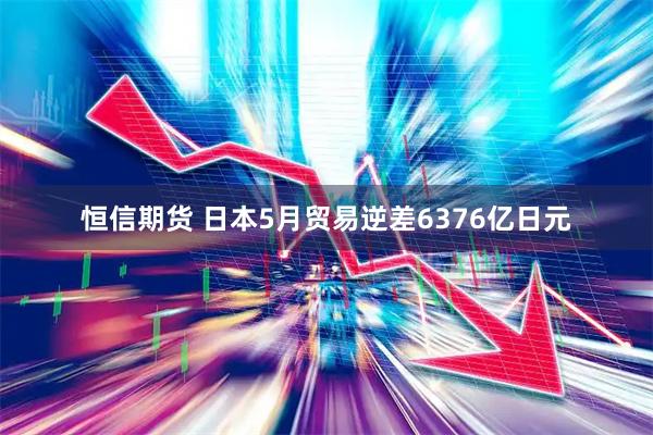 恒信期货 日本5月贸易逆差6376亿日元