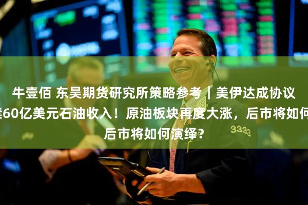 牛壹佰 东吴期货研究所策略参考｜美伊达成协议：解禁60亿美元石油收入！原油板块再度大涨，后市将如何演绎？
