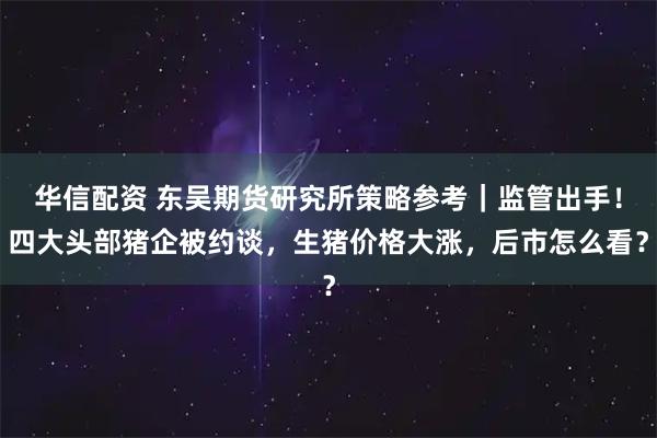 华信配资 东吴期货研究所策略参考｜监管出手！四大头部猪企被约谈，生猪价格大涨，后市怎么看？