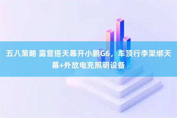 五八策略 露营搭天幕开小鹏G6，车顶行李架绑天幕+外放电充照明设备