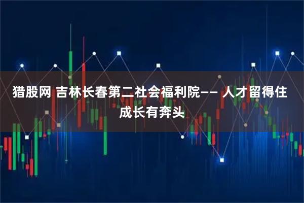 猎股网 吉林长春第二社会福利院—— 人才留得住 成长有奔头