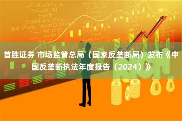 首胜证券 市场监管总局（国家反垄断局）发布《中国反垄断执法年度报告（2024）》