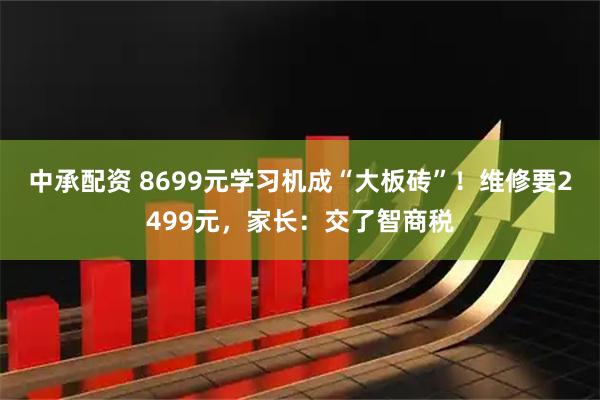 中承配资 8699元学习机成“大板砖”！维修要2499元，家长：交了智商税