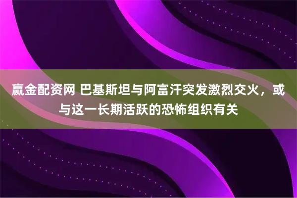 赢金配资网 巴基斯坦与阿富汗突发激烈交火，或与这一长期活跃的恐怖组织有关